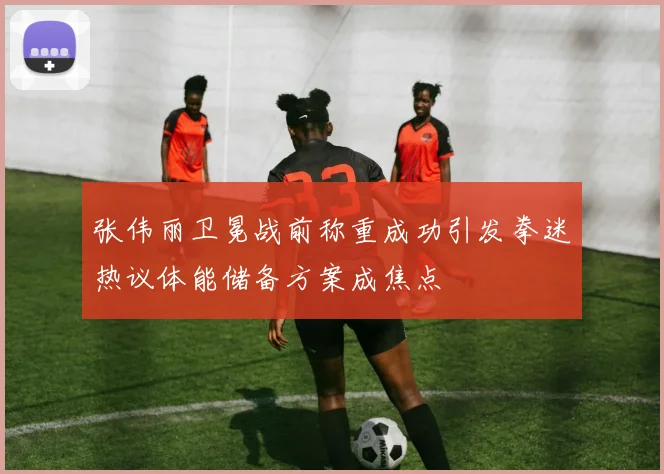 张伟丽卫冕战前称重成功引发拳迷热议体能储备方案成焦点